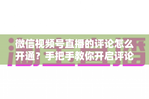 微信视频号直播的评论怎么开通？手把手教你开启评论互动，打造高人气直播间