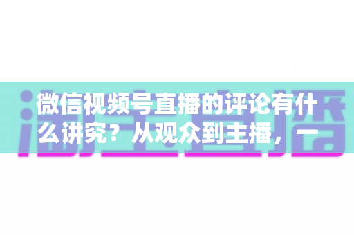 微信视频号直播的评论有什么讲究？从观众到主播，一文读懂直播间评论的门道与实用技巧