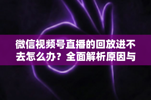 微信视频号直播的回放进不去怎么办？全面解析原因与实用解决方案大全