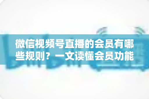 微信视频号直播的会员有哪些规则？一文读懂会员功能开通、权益与避坑全指南