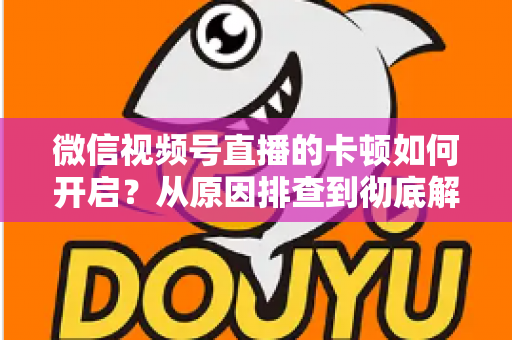 微信视频号直播的卡顿如何开启?从原因排查到彻底解决的实战指南 微信视频号直播的卡顿如何开启?从原因排查到彻底解决的实战指南