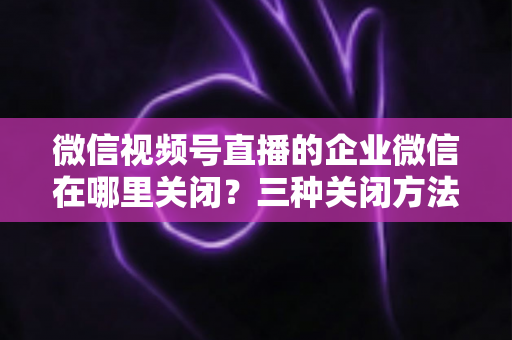微信视频号直播的企业微信在哪里关闭?三种关闭方法与常见问题全解析 微信视频号直播的企业微信在哪里关闭?三种关闭方法与常见问题全解析