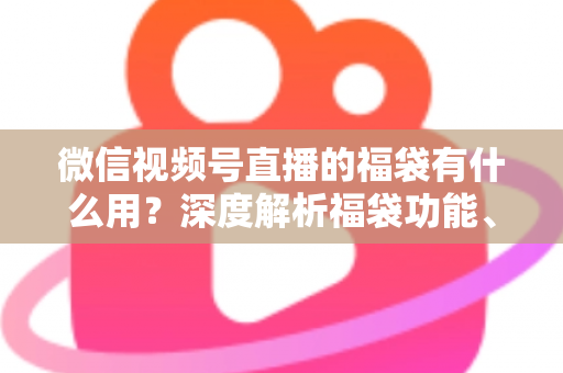 微信视频号直播的福袋有什么用？深度解析福袋功能、玩法与运营价值全指南