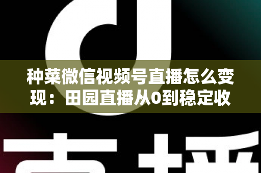 种菜微信视频号直播怎么变现:田园直播从0到稳定收入的实战指南 种菜微信视频号直播怎么变现:田园直播从0到稳定收入的实战指南
