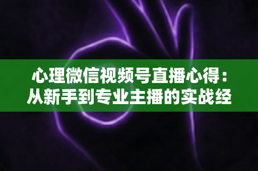心理微信视频号直播心得:从新手到专业主播的实战经验全解析 心理微信视频号直播心得:从新手到专业主播的实战经验全解析