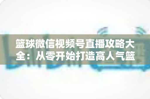 篮球微信视频号直播攻略大全：从零开始打造高人气篮球直播间的实战指南