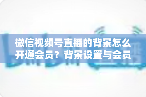 微信视频号直播的背景怎么开通会员?背景设置与会员开通全流程详解 微信视频号直播的背景怎么开通会员?背景设置与会员开通全流程详解