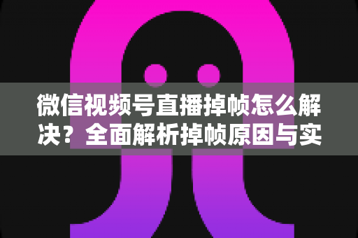 微信视频号直播掉帧怎么解决？全面解析掉帧原因与实用修复方案（2024最新指南）