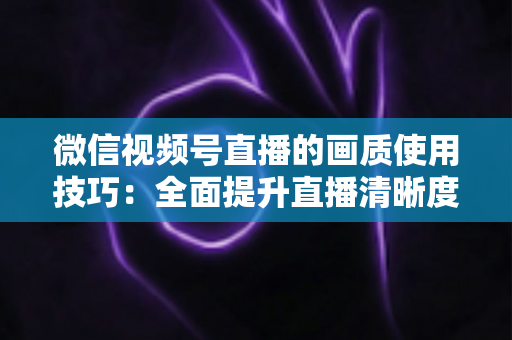 微信视频号直播的画质使用技巧：全面提升直播清晰度的实用指南