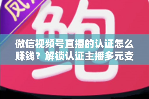 微信视频号直播的认证怎么赚钱?解锁认证主播多元变现全攻略 微信视频号直播的认证怎么赚钱?解锁认证主播多元变现全攻略
