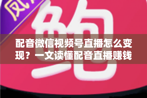 配音微信视频号直播怎么变现？一文读懂配音直播赚钱的实用方法与运营技巧