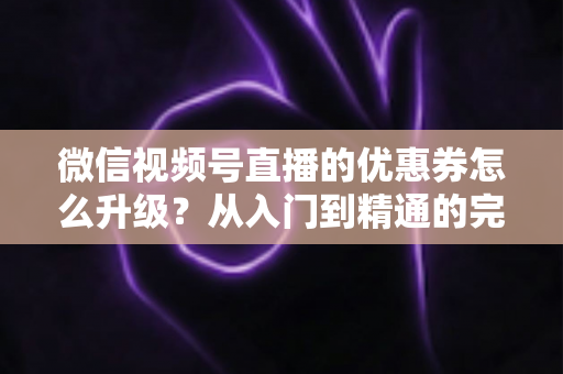 微信视频号直播的优惠券怎么升级？从入门到精通的完整运营指南，助你快速提升直播间转化率与用户粘性