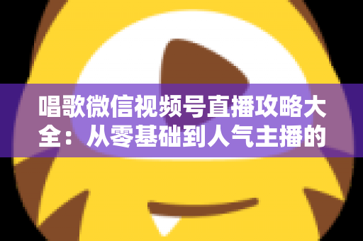 唱歌微信视频号直播攻略大全:从零基础到人气主播的实战指南 唱歌微信视频号直播攻略大全:从零基础到人气主播的实战指南
