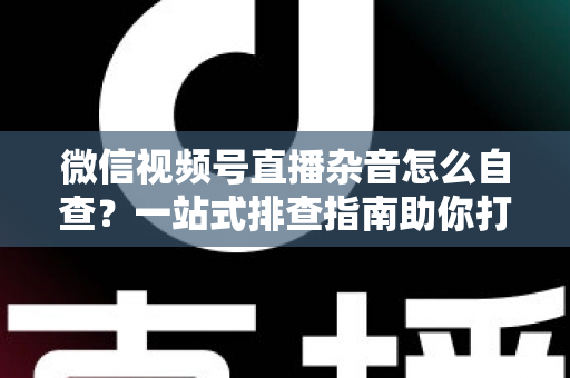 微信视频号直播杂音怎么自查？一站式排查指南助你打造高清纯净直播间