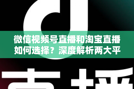 微信视频号直播和淘宝直播如何选择？深度解析两大平台差异与最佳运营策略