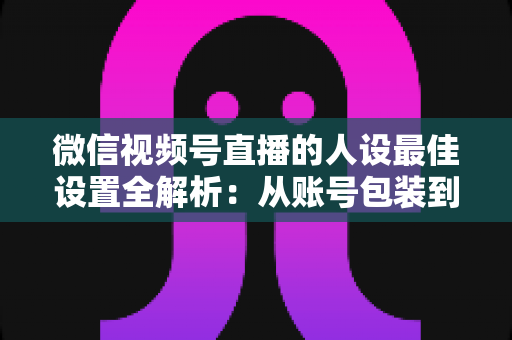 微信视频号直播的人设最佳设置全解析：从账号包装到互动细节，打造高辨识度、高信任度直播人设的实战指南