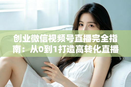 创业微信视频号直播完全指南：从0到1打造高转化直播间的实战秘籍