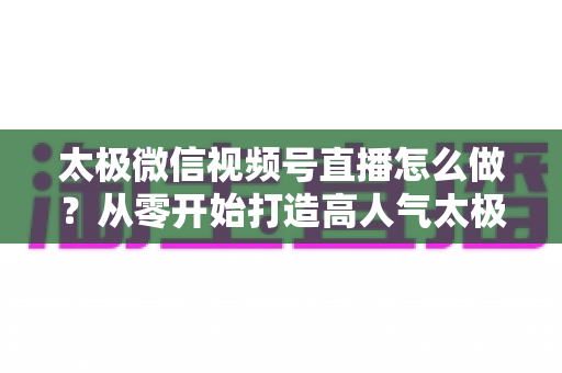 太极微信视频号直播怎么做?从零开始打造高人气太极直播间的完整实战攻略 太极微信视频号直播怎么做?从零开始打造高人气太极直播间的完整实战攻略