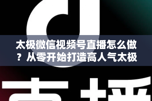 太极微信视频号直播怎么做?从零开始打造高人气太极直播间的完整实战攻略 太极微信视频号直播怎么做?从零开始打造高人气太极直播间的完整实战攻略