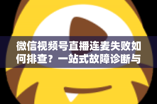 微信视频号直播连麦失败如何排查？一站式故障诊断与解决方案全攻略