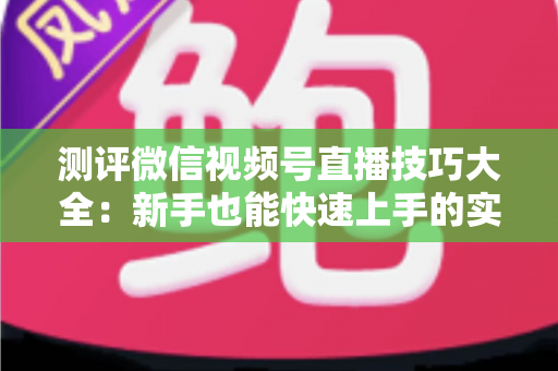 测评微信视频号直播技巧大全：新手也能快速上手的实战全攻略