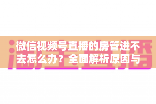 微信视频号直播的房管进不去怎么办？全面解析原因与实用解决方案指南