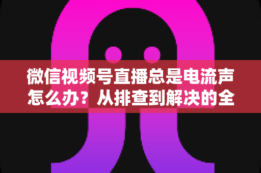 微信视频号直播总是电流声怎么办？从排查到解决的全流程实用指南