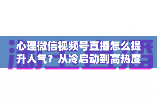 心理微信视频号直播怎么提升人气?从冷启动到高热度的实战全攻略 心理微信视频号直播怎么提升人气?从冷启动到高热度的实战全攻略