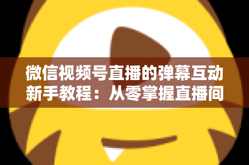微信视频号直播的弹幕互动新手教程：从零掌握直播间弹幕互动技巧，快速提升人气与粉丝粘性