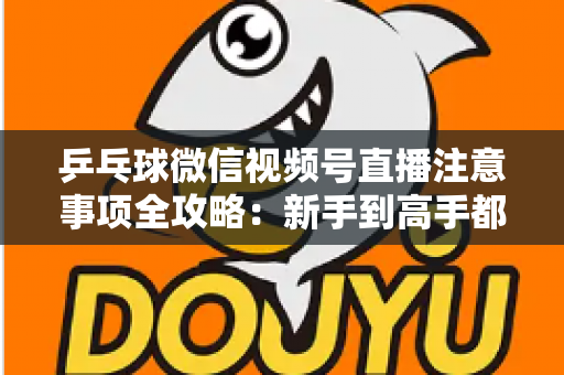 乒乓球微信视频号直播注意事项全攻略:新手到高手都能用上的避坑实战指南 乒乓球微信视频号直播注意事项全攻略:新手到高手都能用上的避坑实战指南