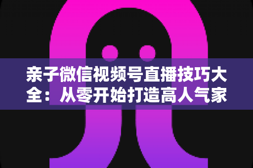 亲子微信视频号直播技巧大全:从零开始打造高人气家庭直播间的实战指南 亲子微信视频号直播技巧大全:从零开始打造高人气家庭直播间的实战指南