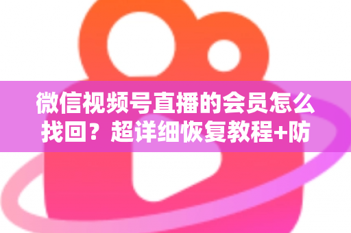 微信视频号直播的会员怎么找回？超详细恢复教程+防丢失避坑指南，一次讲透！