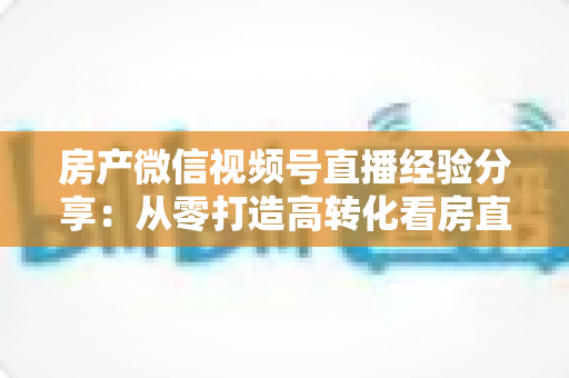 房产微信视频号直播经验分享:从零打造高转化看房直播间的实战攻略 房产微信视频号直播经验分享:从零打造高转化看房直播间的实战攻略