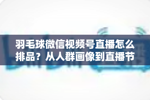 羽毛球微信视频号直播怎么排品？从人群画像到直播节奏的实战排品全攻略