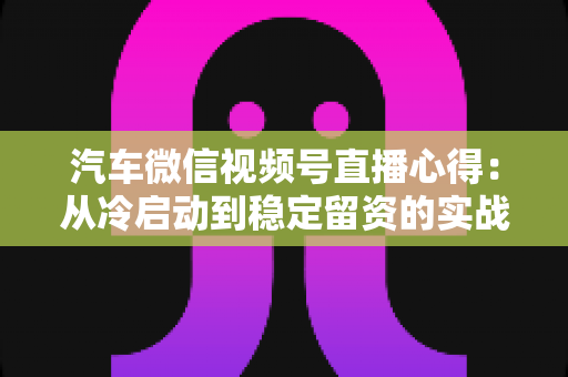 汽车微信视频号直播心得:从冷启动到稳定留资的实战经验全解析 汽车微信视频号直播心得:从冷启动到稳定留资的实战经验全解析
