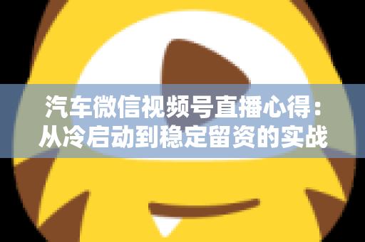 汽车微信视频号直播心得:从冷启动到稳定留资的实战经验全解析 汽车微信视频号直播心得:从冷启动到稳定留资的实战经验全解析
