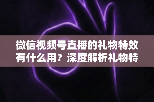 微信视频号直播的礼物特效有什么用？深度解析礼物特效的价值、玩法与变现逻辑