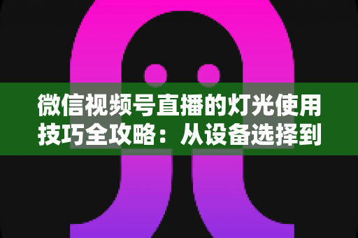 微信视频号直播的灯光使用技巧全攻略：从设备选择到布光方案，打造专业级直播画面