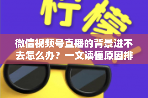 微信视频号直播的背景进不去怎么办？一文读懂原因排查与实用解决技巧