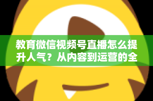 教育微信视频号直播怎么提升人气?从内容到运营的全方位实战攻略 教育微信视频号直播怎么提升人气?从内容到运营的全方位实战攻略