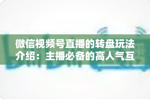 微信视频号直播的转盘玩法介绍：主播必备的高人气互动工具全攻略