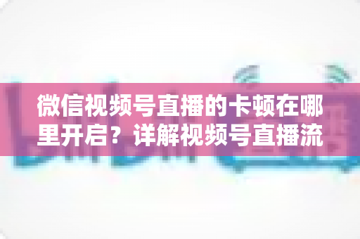 微信视频号直播的卡顿在哪里开启？详解视频号直播流畅度设置位置与卡顿优化全攻略