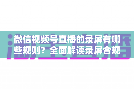微信视频号直播的录屏有哪些规则？全面解读录屏合规要点与避坑指南