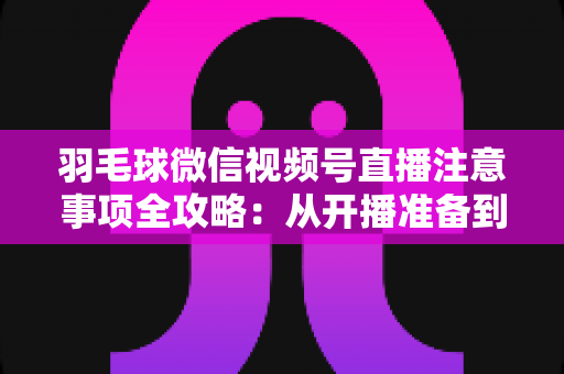 羽毛球微信视频号直播注意事项全攻略:从开播准备到合规运营的实用指南 羽毛球微信视频号直播注意事项全攻略:从开播准备到合规运营的实用指南