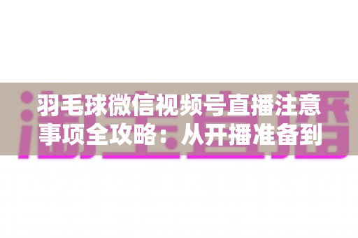 羽毛球微信视频号直播注意事项全攻略:从开播准备到合规运营的实用指南 羽毛球微信视频号直播注意事项全攻略:从开播准备到合规运营的实用指南