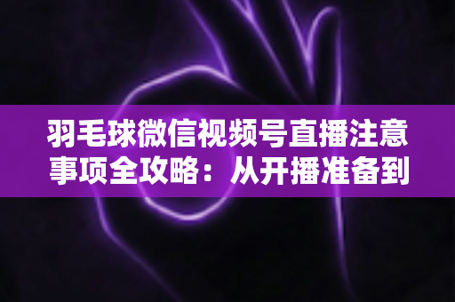 羽毛球微信视频号直播注意事项全攻略：从开播准备到合规运营的实用指南