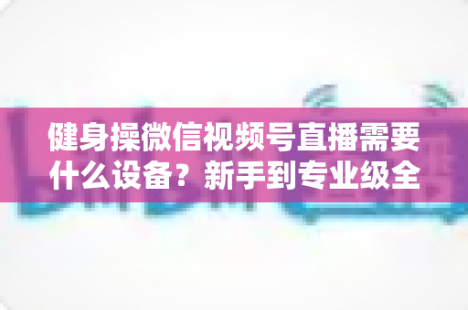 健身操微信视频号直播需要什么设备？新手到专业级全套设备清单与搭建指南