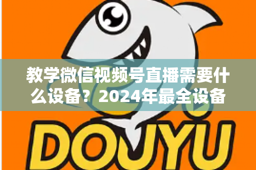 教学微信视频号直播需要什么设备？2024年最全设备清单与选择指南，助你轻松打造高质量知识课堂