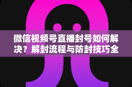 微信视频号直播封号如何解决？解封流程与防封技巧全解析