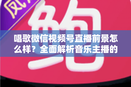 唱歌微信视频号直播前景怎么样？全面解析音乐主播的机遇、变现路径与未来发展方向